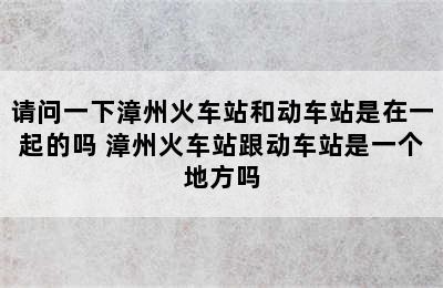 请问一下漳州火车站和动车站是在一起的吗 漳州火车站跟动车站是一个地方吗